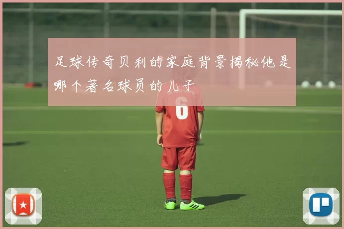 足球传奇贝利的家庭背景揭秘他是哪个著名球员的儿子