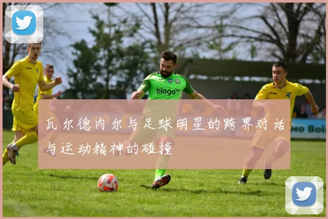 瓦尔德内尔与足球明星的跨界对话与运动精神的碰撞