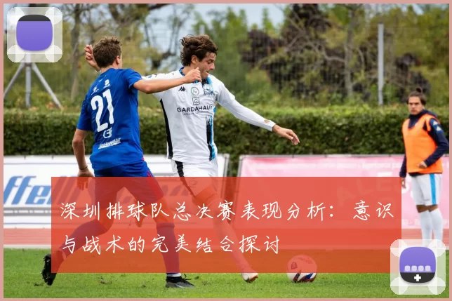 深圳排球队总决赛表现分析：意识与战术的完美结合探讨