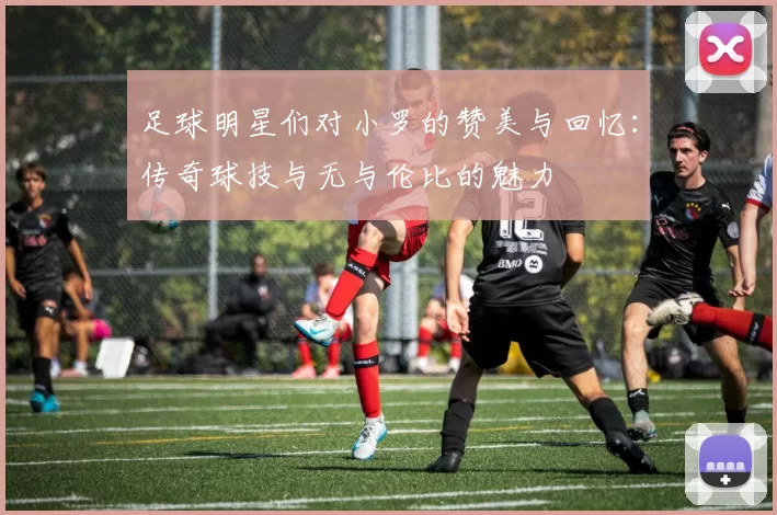 足球明星们对小罗的赞美与回忆：传奇球技与无与伦比的魅力