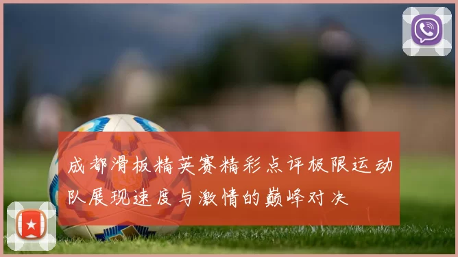 成都滑板精英赛精彩点评极限运动队展现速度与激情的巅峰对决