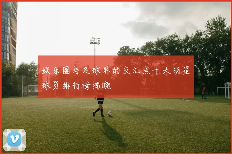 娱乐圈与足球界的交汇点十大明星球员排行榜揭晓