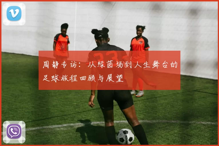 周静专访：从绿茵场到人生舞台的足球旅程回顾与展望