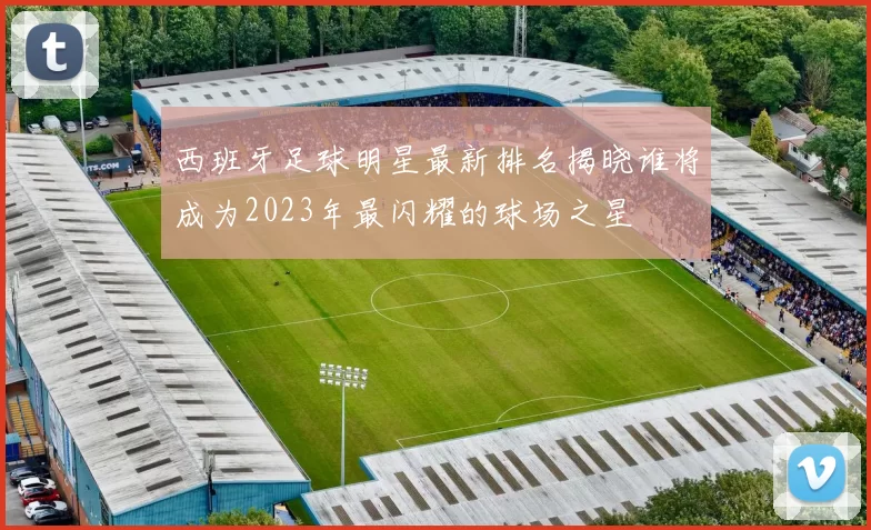 西班牙足球明星最新排名揭晓谁将成为2023年最闪耀的球场之星