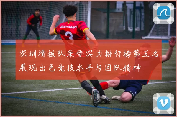 深圳滑板队荣登实力排行榜第五名展现出色竞技水平与团队精神
