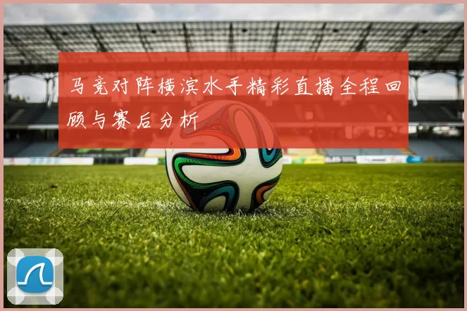 马竞对阵横滨水手精彩直播全程回顾与赛后分析