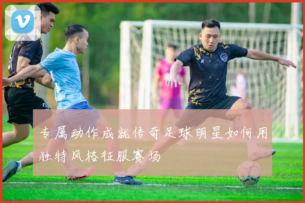 专属动作成就传奇足球明星如何用独特风格征服赛场