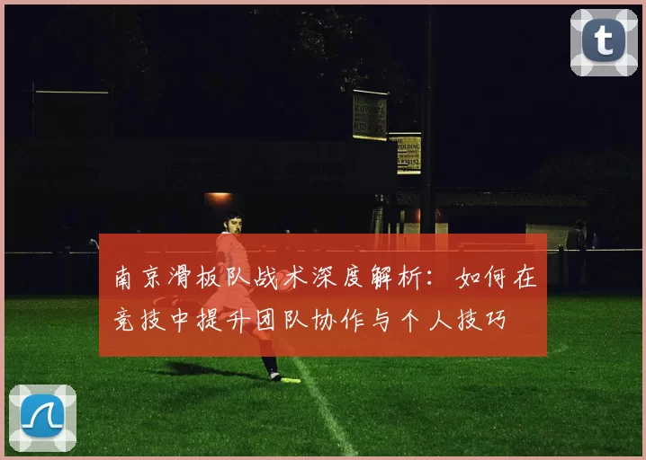 南京滑板队战术深度解析：如何在竞技中提升团队协作与个人技巧