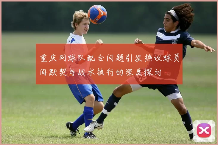 重庆网球队配合问题引发热议球员间默契与战术执行的深度探讨