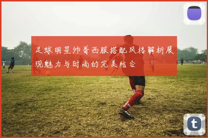 足球明星帅哥西服搭配风格解析展现魅力与时尚的完美结合