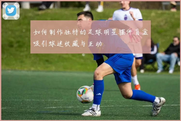 如何制作独特的足球明星摆件盲盒吸引球迷收藏与互动