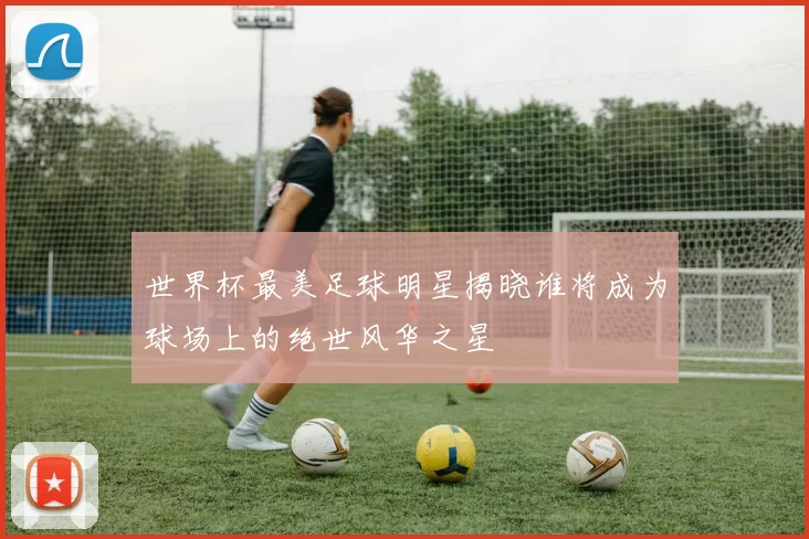 世界杯最美足球明星揭晓谁将成为球场上的绝世风华之星