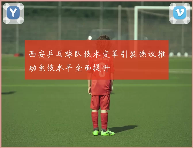西安乒乓球队技术变革引发热议推动竞技水平全面提升
