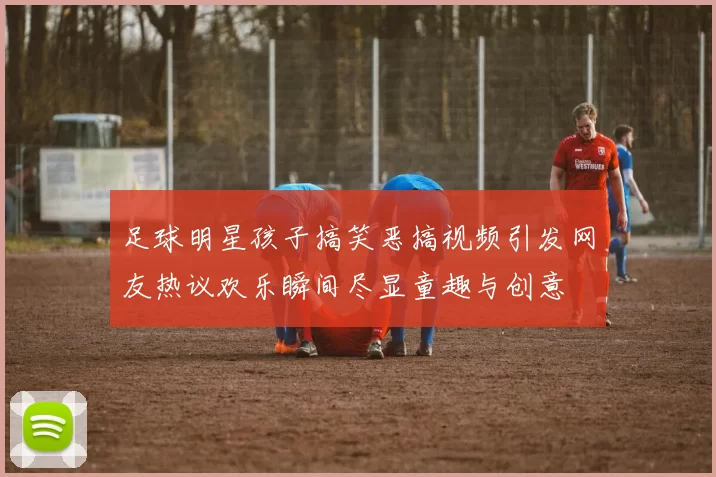 足球明星孩子搞笑恶搞视频引发网友热议欢乐瞬间尽显童趣与创意