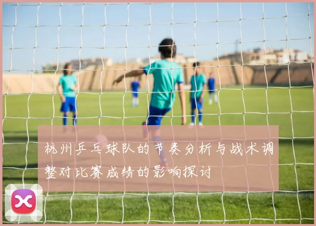 杭州乒乓球队的节奏分析与战术调整对比赛成绩的影响探讨