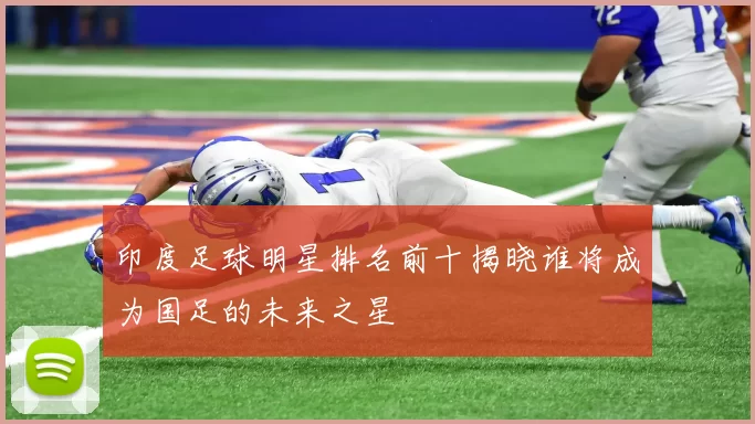 印度足球明星排名前十揭晓谁将成为国足的未来之星