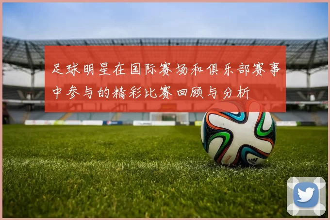 足球明星在国际赛场和俱乐部赛事中参与的精彩比赛回顾与分析