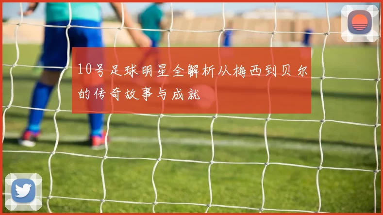 10号足球明星全解析从梅西到贝尔的传奇故事与成就