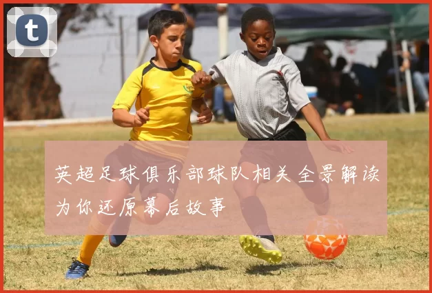 英超足球俱乐部球队相关全景解读为你还原幕后故事