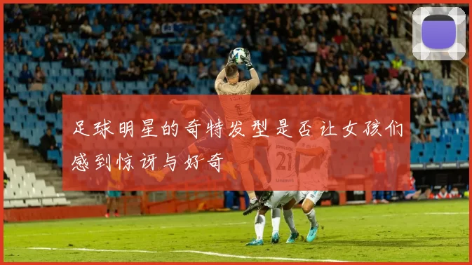 足球明星的奇特发型是否让女孩们感到惊讶与好奇