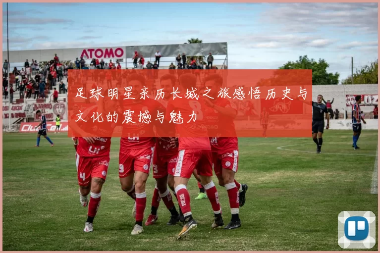 足球明星亲历长城之旅感悟历史与文化的震撼与魅力