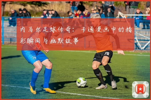 内马尔足球传奇：卡通漫画中的精彩瞬间与幽默故事
