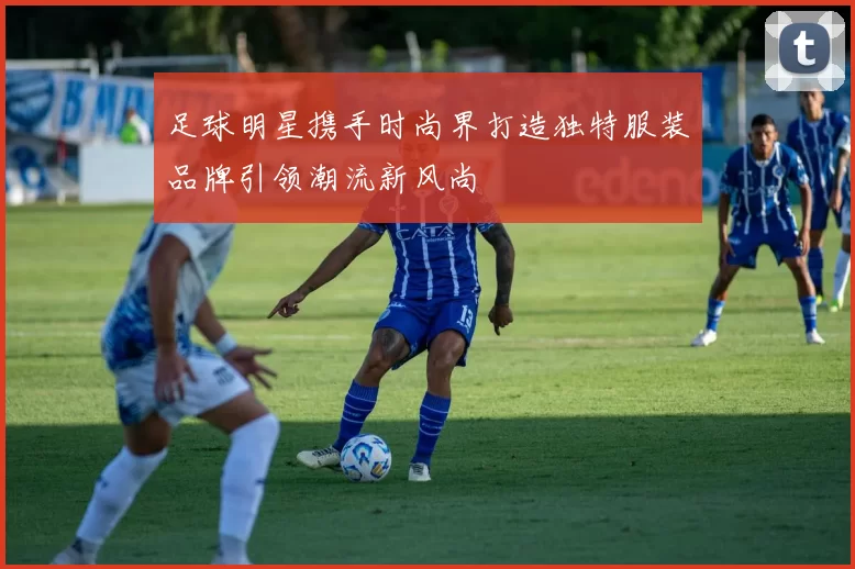 足球明星携手时尚界打造独特服装品牌引领潮流新风尚