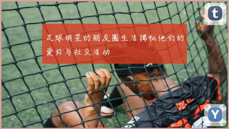 足球明星的朋友圈生活揭秘他们的爱好与社交活动