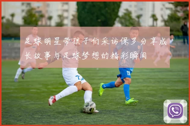 足球明星带孩子们采访保罗分享成长故事与足球梦想的精彩瞬间
