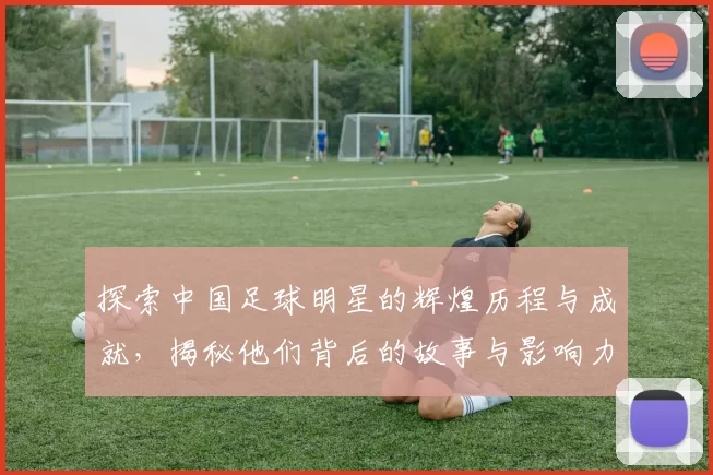 探索中国足球明星的辉煌历程与成就，揭秘他们背后的故事与影响力
