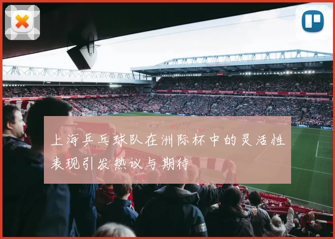 上海乒乓球队在洲际杯中的灵活性表现引发热议与期待