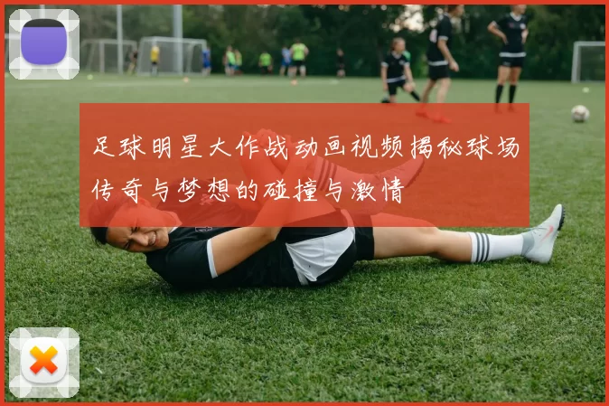 足球明星大作战动画视频揭秘球场传奇与梦想的碰撞与激情