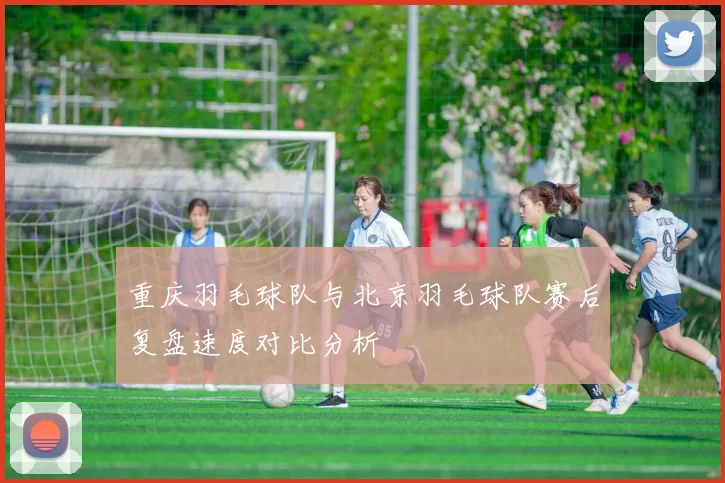 重庆羽毛球队与北京羽毛球队赛后复盘速度对比分析