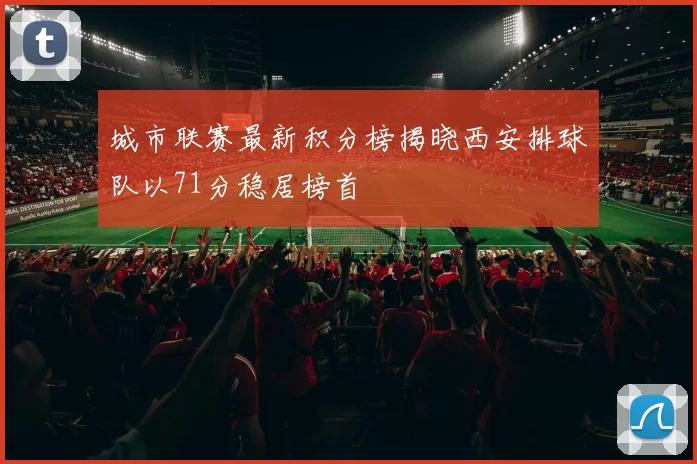 城市联赛最新积分榜揭晓西安排球队以71分稳居榜首
