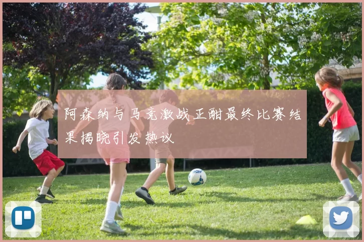 阿森纳与马竞激战正酣最终比赛结果揭晓引发热议