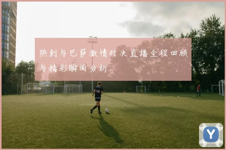 热刺与巴萨激情对决直播全程回顾与精彩瞬间分析