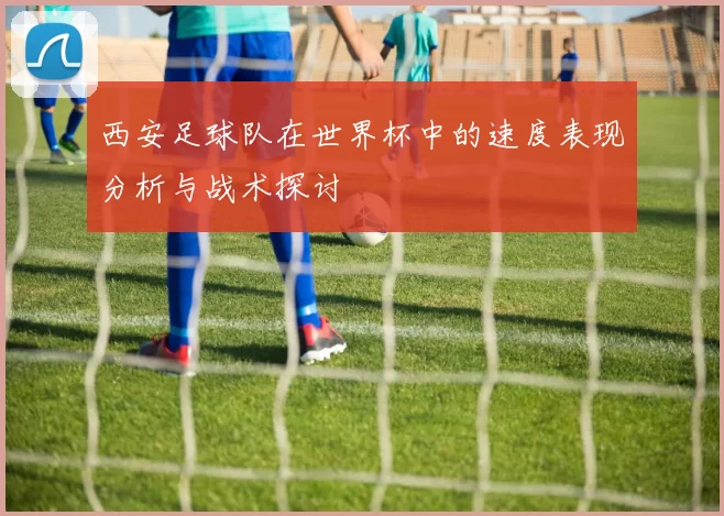 西安足球队在世界杯中的速度表现分析与战术探讨