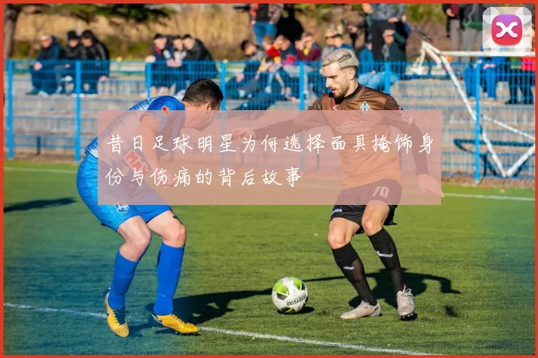 昔日足球明星为何选择面具掩饰身份与伤痛的背后故事