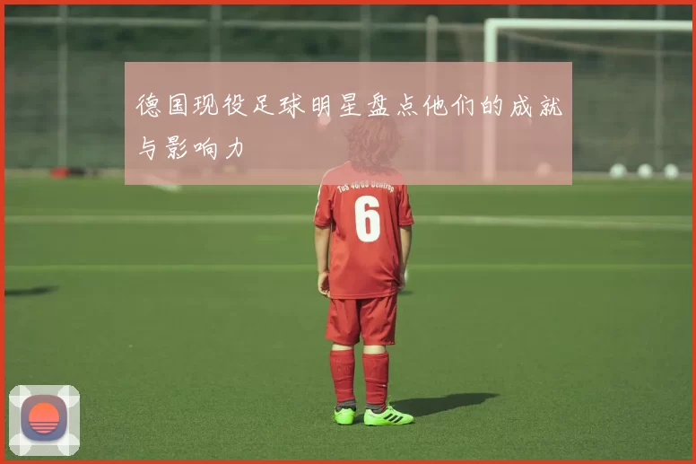 德国现役足球明星盘点他们的成就与影响力