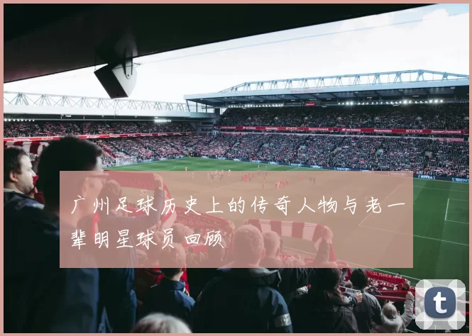 广州足球历史上的传奇人物与老一辈明星球员回顾