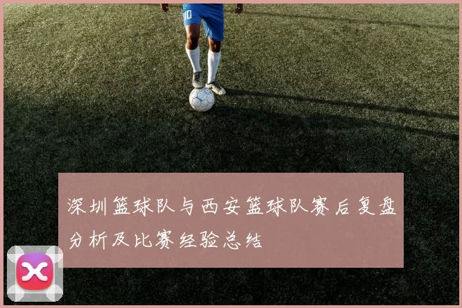深圳篮球队与西安篮球队赛后复盘分析及比赛经验总结