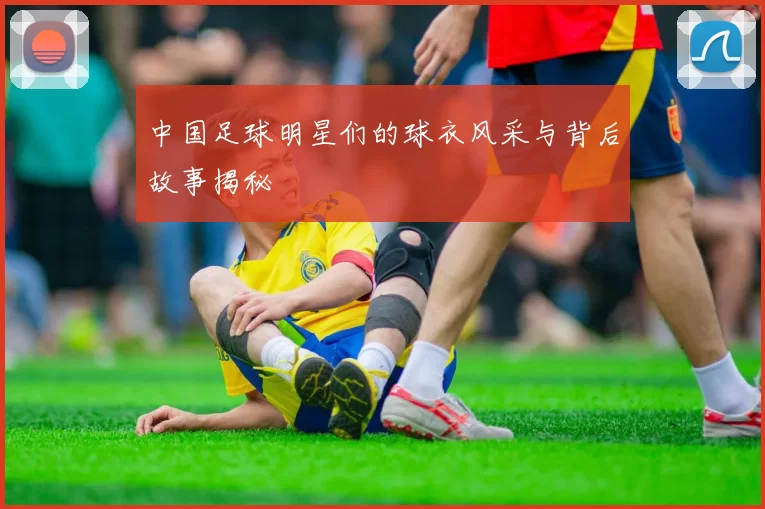 中国足球明星们的球衣风采与背后故事揭秘