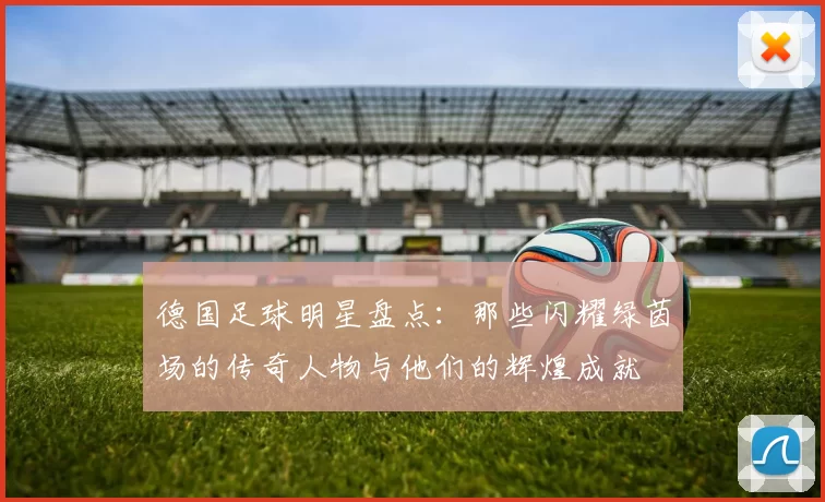 德国足球明星盘点：那些闪耀绿茵场的传奇人物与他们的辉煌成就