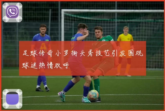 足球传奇小罗街头秀技艺引发围观球迷热情欢呼