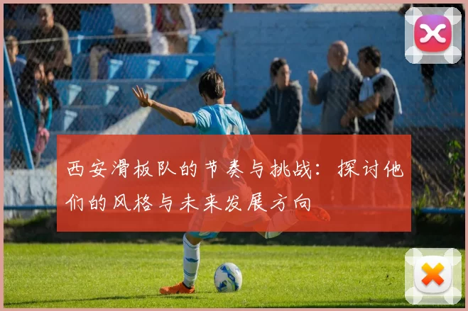西安滑板队的节奏与挑战：探讨他们的风格与未来发展方向