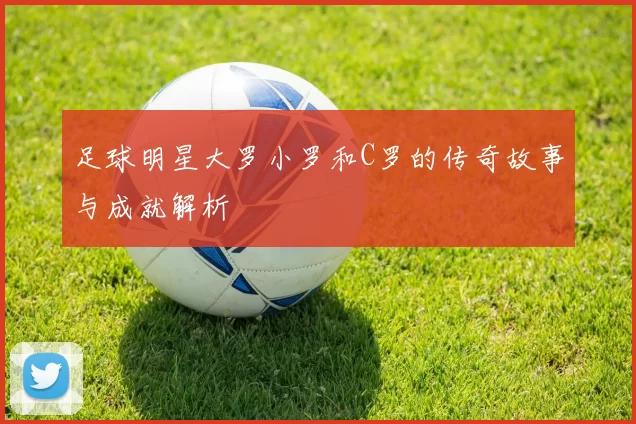 足球明星大罗小罗和C罗的传奇故事与成就解析