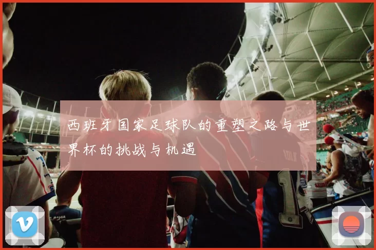 西班牙国家足球队的重塑之路与世界杯的挑战与机遇